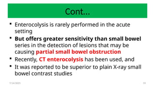 59
Cont…
 Enterocolysis is rarely performed in the acute
setting
 But offers greater sensitivity than small bowel
series in the detection of lesions that may be
causing partial small bowel obstruction
 Recently, CT enterocolysis has been used, and
 It was reported to be superior to plain X-ray small
bowel contrast studies
7/14/2025
 