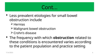 6
Cont…
 Less prevalent etiologies for small bowel
obstruction include
Hernias
Malignant bowel obstruction
Crohn’s disease
 The frequency with which obstruction related to
these conditions is encountered varies according
to the patient population and practice setting
7/14/2025
 