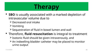 60
Therapy
 SBO is usually associated with a marked depletion of
intravascular volume due to
 Decreased oral intake
 Vomiting
 Sequestration of fluid in bowel lumen and wall
 Therefore, fluid resuscitation is integral to treatment
 Isotonic fluid should be given intravenously, and
 An indwelling bladder catheter may be placed to monitor
urine output
7/14/2025
 