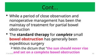 63
Cont…
 While a period of close observation and
nonoperative management has been the
mainstay of treatment for partial bowel
obstruction
 The standard therapy for complete small
bowel obstruction has generally been
expeditious surgery
With the dictum that “the sun should never rise
and set on a complete bowel obstruction
7/14/2025
 