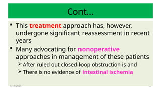 66
Cont…
 This treatment approach has, however,
undergone significant reassessment in recent
years
 Many advocating for nonoperative
approaches in management of these patients
After ruled out closed-loop obstruction is and
There is no evidence of intestinal ischemia
7/14/2025
 