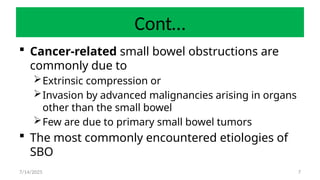 7
Cont…
 Cancer-related small bowel obstructions are
commonly due to
Extrinsic compression or
Invasion by advanced malignancies arising in organs
other than the small bowel
Few are due to primary small bowel tumors
 The most commonly encountered etiologies of
SBO
7/14/2025
 