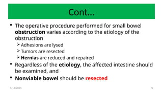 72
Cont…
 The operative procedure performed for small bowel
obstruction varies according to the etiology of the
obstruction
Adhesions are lysed
Tumors are resected
Hernias are reduced and repaired
 Regardless of the etiology, the affected intestine should
be examined, and
 Nonviable bowel should be resected
7/14/2025
 