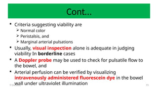 73
Cont…
 Criteria suggesting viability are
 Normal color
 Peristalsis, and
 Marginal arterial pulsations
 Usually, visual inspection alone is adequate in judging
viability In borderline cases
 A Doppler probe may be used to check for pulsatile flow to
the bowel, and
 Arterial perfusion can be verified by visualizing
intravenously administered fluorescein dye in the bowel
wall under ultraviolet illumination
7/14/2025
 