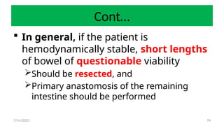 74
Cont…
 In general, if the patient is
hemodynamically stable, short lengths
of bowel of questionable viability
Should be resected, and
Primary anastomosis of the remaining
intestine should be performed
7/14/2025
 