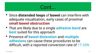 77
Cont…
 Since distended loops of bowel can interfere with
adequate visualization, early cases of proximal
small bowel obstruction
 That are likely due to a single adhesive band are
best suited for this approach
 Presence of bowel distention and multiple
adhesions can cause these procedures to be
difficult, with a reported conversion rate of 17-33%
7/14/2025
 