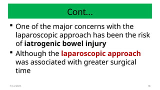 78
Cont…
 One of the major concerns with the
laparoscopic approach has been the risk
of iatrogenic bowel injury
 Although the laparoscopic approach
was associated with greater surgical
time
7/14/2025
 