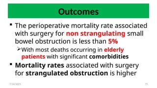 79
Outcomes
 The perioperative mortality rate associated
with surgery for non strangulating small
bowel obstruction is less than 5%
With most deaths occurring in elderly
patients with significant comorbidities
 Mortality rates associated with surgery
for strangulated obstruction is higher
7/14/2025
 