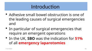 82
Introduction
 Adhesive small bowel obstruction is one of
the leading causes of surgical emergencies
and
 In particular of surgical emergencies that
require an emergent operations
 In the UK, SBO was the indication for 51%
of all emergency laparotomies
7/14/2025
 