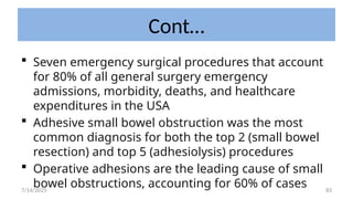 83
Cont…
 Seven emergency surgical procedures that account
for 80% of all general surgery emergency
admissions, morbidity, deaths, and healthcare
expenditures in the USA
 Adhesive small bowel obstruction was the most
common diagnosis for both the top 2 (small bowel
resection) and top 5 (adhesiolysis) procedures
 Operative adhesions are the leading cause of small
bowel obstructions, accounting for 60% of cases
7/14/2025
 
