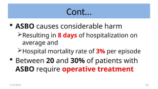 84
Cont…
 ASBO causes considerable harm
Resulting in 8 days of hospitalization on
average and
Hospital mortality rate of 3% per episode
 Between 20 and 30% of patients with
ASBO require operative treatment
7/14/2025
 