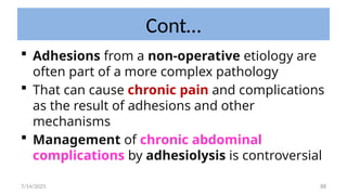 88
Cont…
 Adhesions from a non-operative etiology are
often part of a more complex pathology
 That can cause chronic pain and complications
as the result of adhesions and other
mechanisms
 Management of chronic abdominal
complications by adhesiolysis is controversial
7/14/2025
 