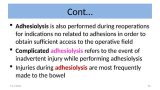 92
Cont…
 Adhesiolysis is also performed during reoperations
for indications no related to adhesions in order to
obtain sufficient access to the operative field
 Complicated adhesiolysis refers to the event of
inadvertent injury while performing adhesiolysis
 Injuries during adhesiolysis are most frequently
made to the bowel
7/14/2025
 