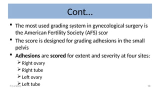 98
Cont…
 The most used grading system in gynecological surgery is
the American Fertility Society (AFS) scor
 The score is designed for grading adhesions in the small
pelvis
 Adhesions are scored for extent and severity at four sites:
Right ovary
Right tube
Left ovary
Left tube
7/14/2025
 