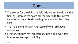99
Cont…
 The scores for the right and left side are summed, and the
final AFS score is the score for the side with the lowest
summed score while discarding the score for the other
side
 Thus, a patient with an AFS score of 0 can still have
adhesions
 Further critiques for this score include a relatively low
inter observer reproducibility
7/14/2025
 
