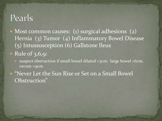  Most common causes: (1) surgical adhesions (2)
Hernia (3) Tumor (4) Inflammatory Bowel Disease
(5) Intussusception (6) Gallstone Ileus
 Rule of 3,6,9:
 suspect obstruction if small bowel dilated >3cm; large bowel >6cm,
cecum >9cm.
 “Never Let the Sun Rise or Set on a Small Bowel
Obstruction”
 
