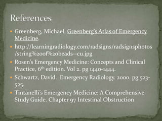  Greenberg, Michael. Greenberg’s Atlas of Emergency
Medicine.
 http://learningradiology.com/radsigns/radsignsphotos
/string%20of%20beads--cu.jpg
 Rosen’s Emergency Medicine: Concepts and Clinical
Practice, 6th edition. Vol 2. pg 1440-1444.
 Schwartz, David. Emergency Radiology. 2000. pg 523-
525.
 Tintanelli’s Emergency Medicine: A Comprehensive
Study Guide. Chapter 97 Intestinal Obstruction
 