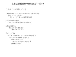 こんなことを考えては？
1.配賦の原則としてトランザクションを取り入れる
指図、オーダーを使う、
例、オーダー数で工数を導き出す
2.日次で収支を確認
日次バッチ処理で収支を作成する
3.週次で締める
補正としての週次対応
連結であわてない
ITのしくみ
システムが分散しているので統合する
→つなげる仕組みを考える
I/Fとするのか？
オンラインかバッチか？
DWHでつなぐ
正確な原価計算がなぜ出来ないのか？
 