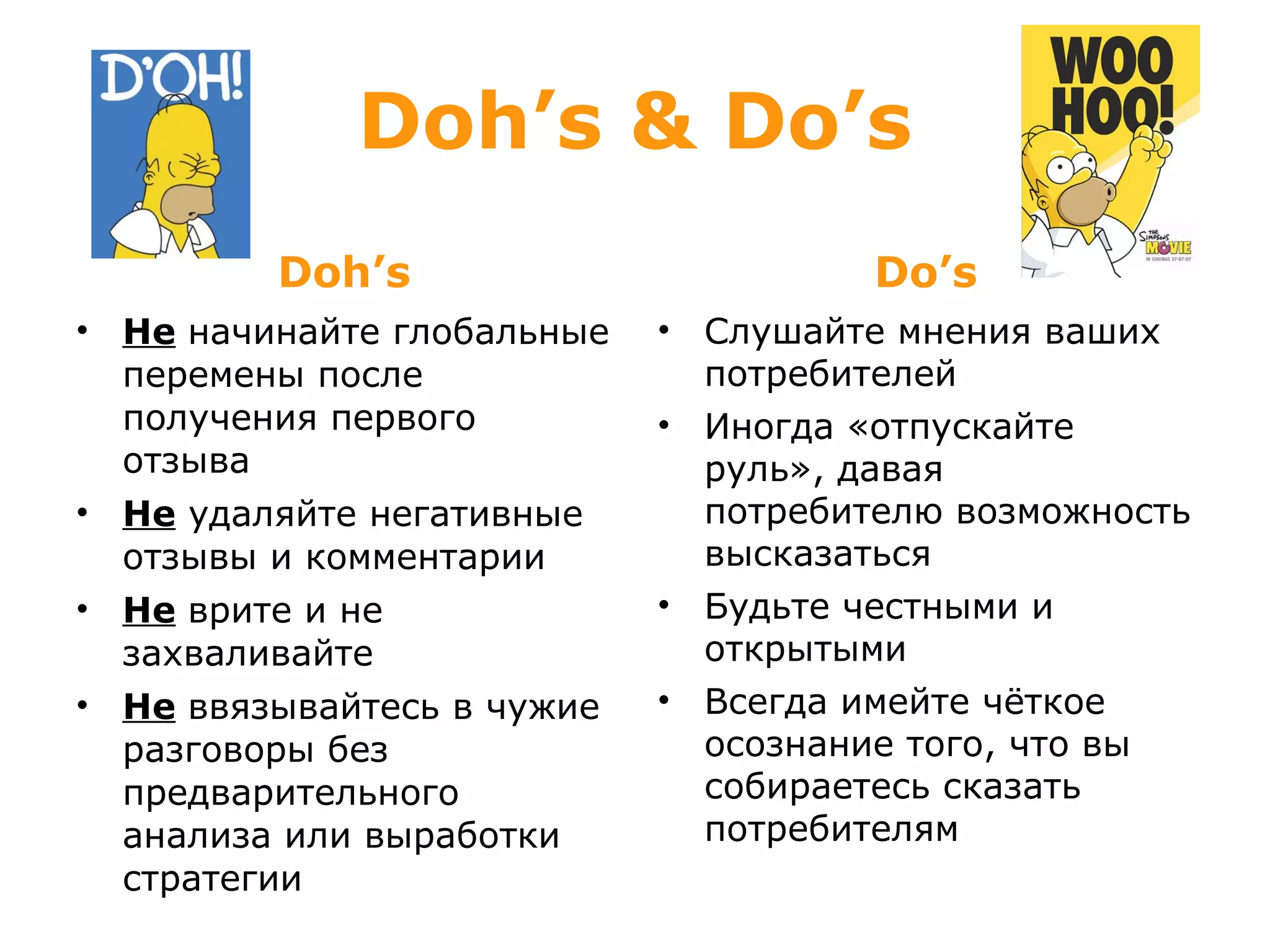 Doh’s & Do’s Doh’s Не   начинайте глобальные перемены после получения первого отзыва Не  удаляйте негативные отзывы и комментарии Не   врите и не захваливайте Не   ввязывайтесь в чужие разговоры без предварительного анализа или выработки стратегии Do’s Слушайте мнения ваших потребителей Иногда «отпускайте руль», давая потребителю возможность высказаться Будьте честными и открытыми Всегда имейте чёткое осознание того, что вы собираетесь сказать потребителям 