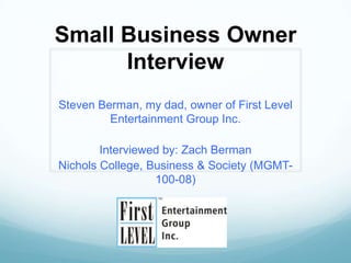 Small Business Owner
      Interview
Steven Berman, my dad, owner of First Level
         Entertainment Group Inc.

        Interviewed by: Zach Berman
Nichols College, Business & Society (MGMT-
                  100-08)
 