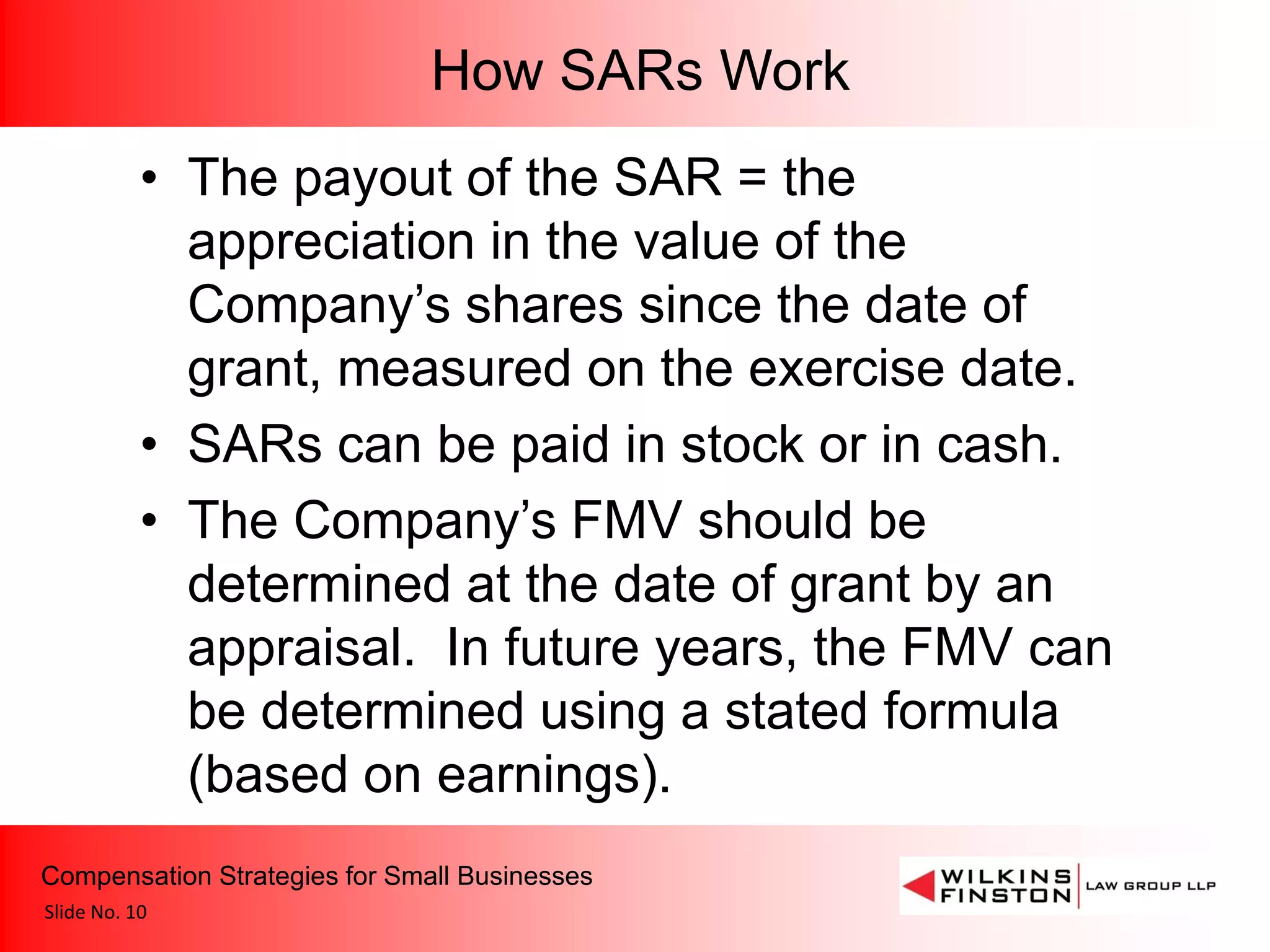 How SARs Work
           • The payout of the SAR = the
             appreciation in the value of the
             Company’s shares since the date of
             grant, measured on the exercise date.
           • SARs can be paid in stock or in cash.
           • The Company’s FMV should be
             determined at the date of grant by an
             appraisal. In future years, the FMV can
             be determined using a stated formula
             (based on earnings).
Compensation Strategies for Small Businesses
Slide No. 10
 