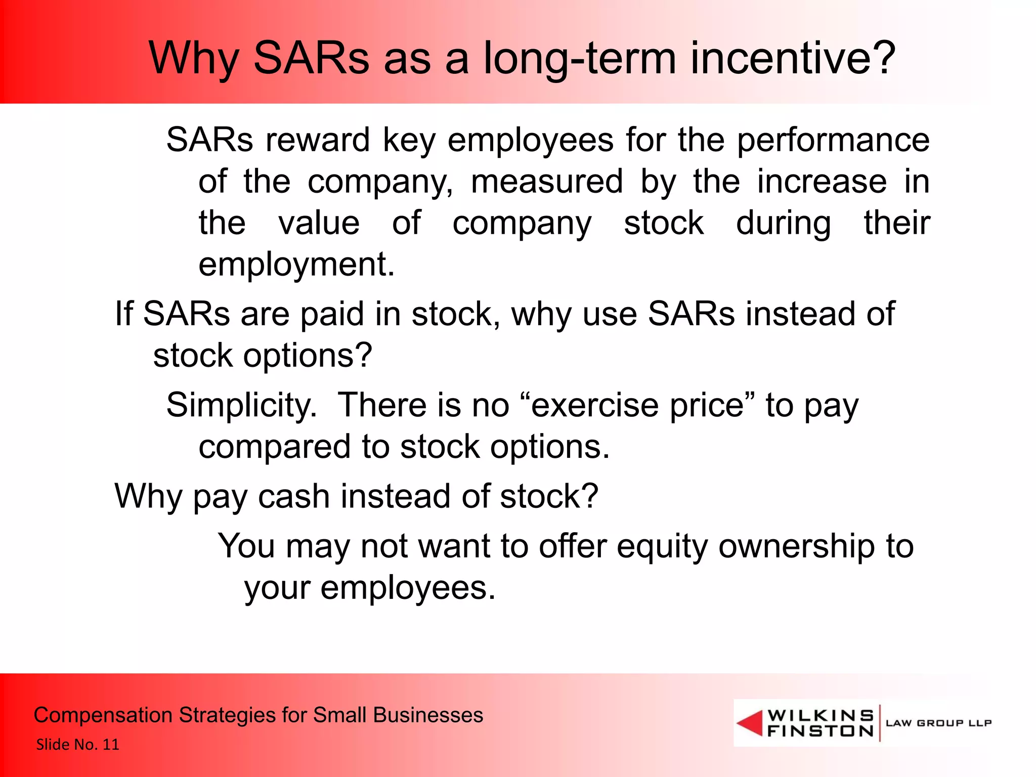 Why SARs as a long-term incentive?
               SARs reward key employees for the performance
                 of the company, measured by the increase in
                 the value of company stock during their
                 employment.
           If SARs are paid in stock, why use SARs instead of
              stock options?
               Simplicity. There is no “exercise price” to pay
                 compared to stock options.
           Why pay cash instead of stock?
                   You may not want to offer equity ownership to
                    your employees.


Compensation Strategies for Small Businesses
Slide No. 11
 
