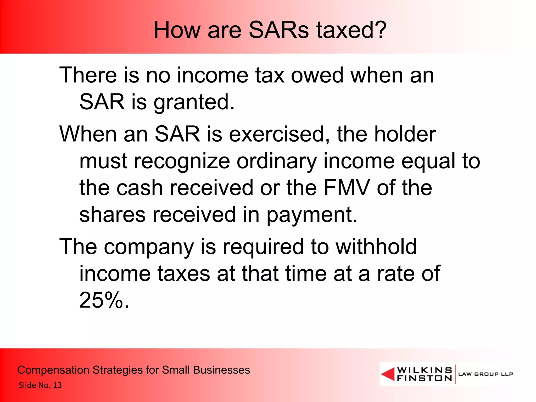 How are SARs taxed?
           There is no income tax owed when an
             SAR is granted.
           When an SAR is exercised, the holder
             must recognize ordinary income equal to
             the cash received or the FMV of the
             shares received in payment.
           The company is required to withhold
             income taxes at that time at a rate of
             25%.

Compensation Strategies for Small Businesses
Slide No. 13
 