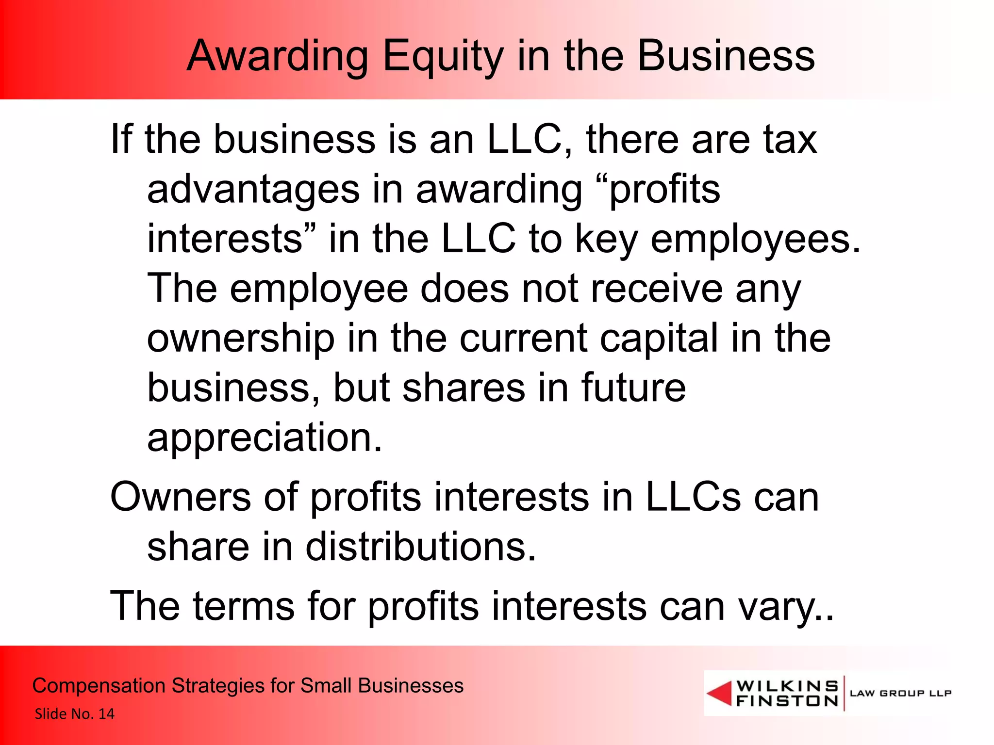 Awarding Equity in the Business
           If the business is an LLC, there are tax
              advantages in awarding “profits
              interests” in the LLC to key employees.
              The employee does not receive any
              ownership in the current capital in the
              business, but shares in future
              appreciation.
           Owners of profits interests in LLCs can
              share in distributions.
           The terms for profits interests can vary..
Compensation Strategies for Small Businesses
Slide No. 14
 