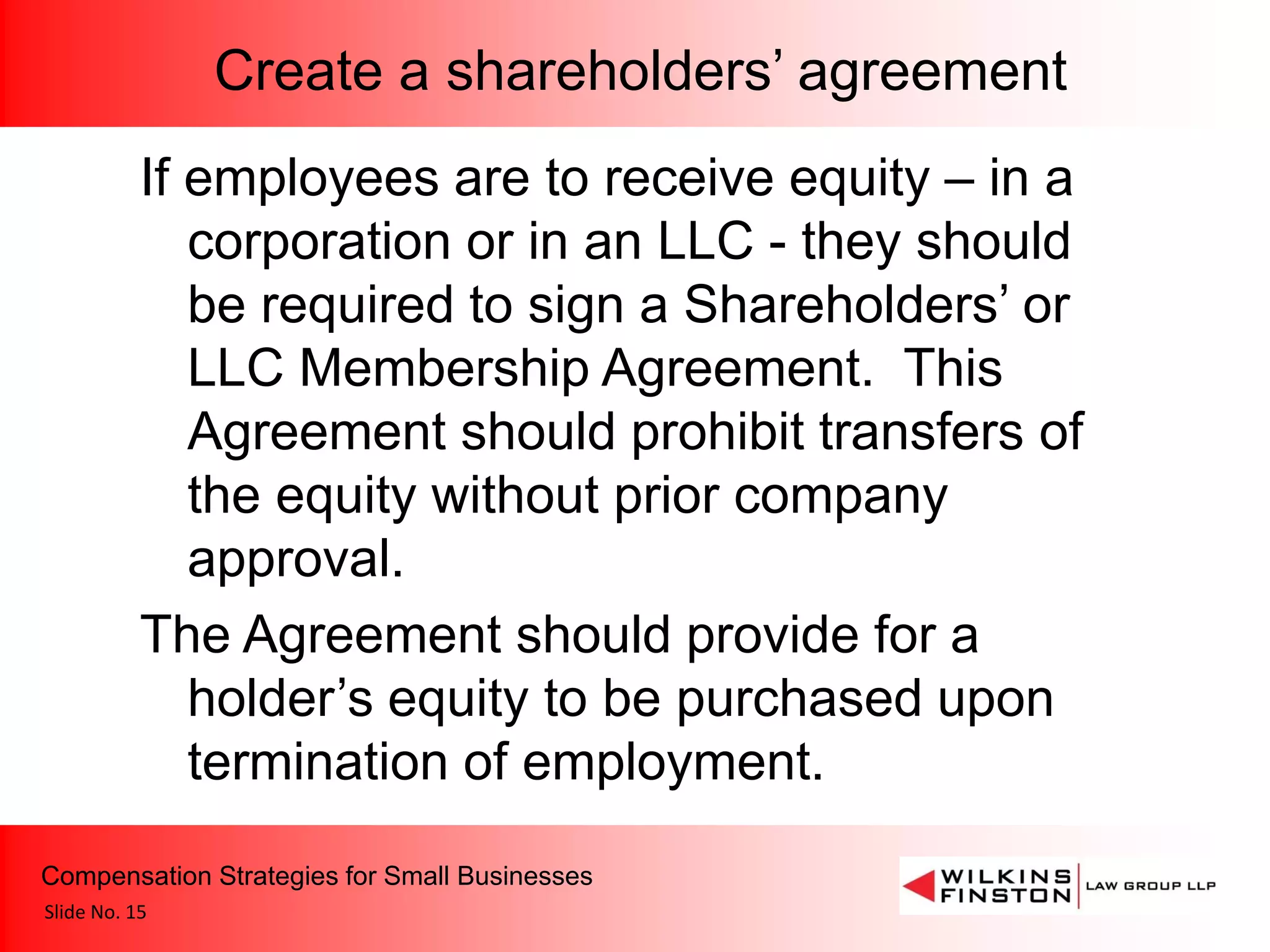 Create a shareholders’ agreement
           If employees are to receive equity – in a
              corporation or in an LLC - they should
              be required to sign a Shareholders’ or
              LLC Membership Agreement. This
              Agreement should prohibit transfers of
              the equity without prior company
              approval.
           The Agreement should provide for a
              holder’s equity to be purchased upon
              termination of employment.
Compensation Strategies for Small Businesses
Slide No. 15
 
