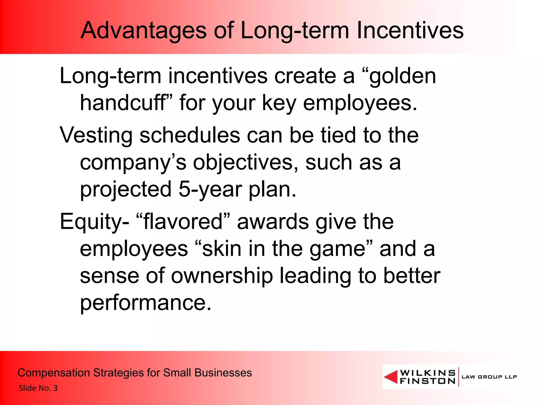 Advantages of Long-term Incentives
              Long-term incentives create a “golden
                handcuff” for your key employees.
              Vesting schedules can be tied to the
                company’s objectives, such as a
                projected 5-year plan.
              Equity- “flavored” awards give the
                employees “skin in the game” and a
                sense of ownership leading to better
                performance.

Compensation Strategies for Small Businesses
Slide No. 3
 