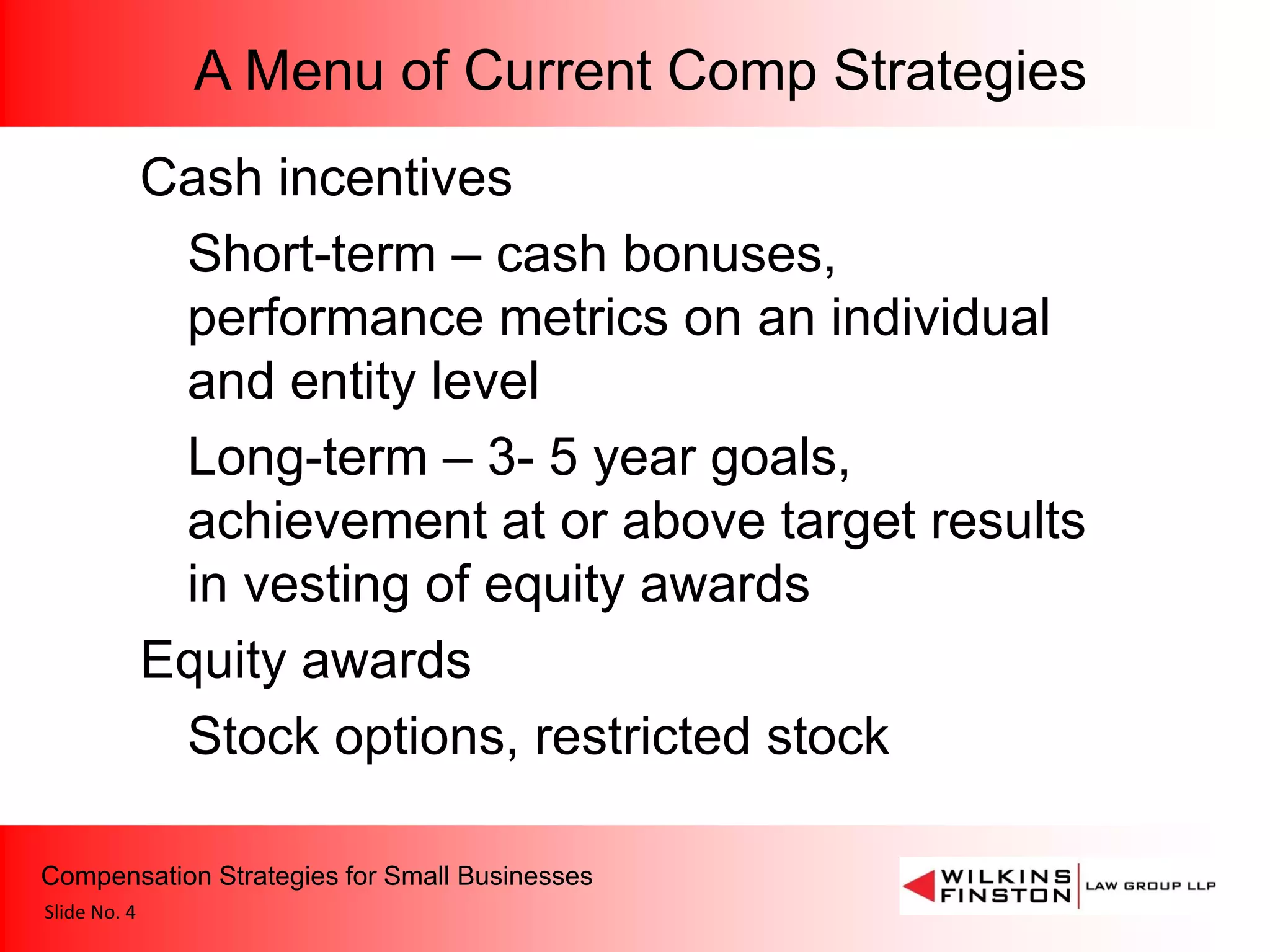 A Menu of Current Comp Strategies
              Cash incentives
               Short-term – cash bonuses,
               performance metrics on an individual
               and entity level
               Long-term – 3- 5 year goals,
               achievement at or above target results
               in vesting of equity awards
              Equity awards
               Stock options, restricted stock

Compensation Strategies for Small Businesses
Slide No. 4
 