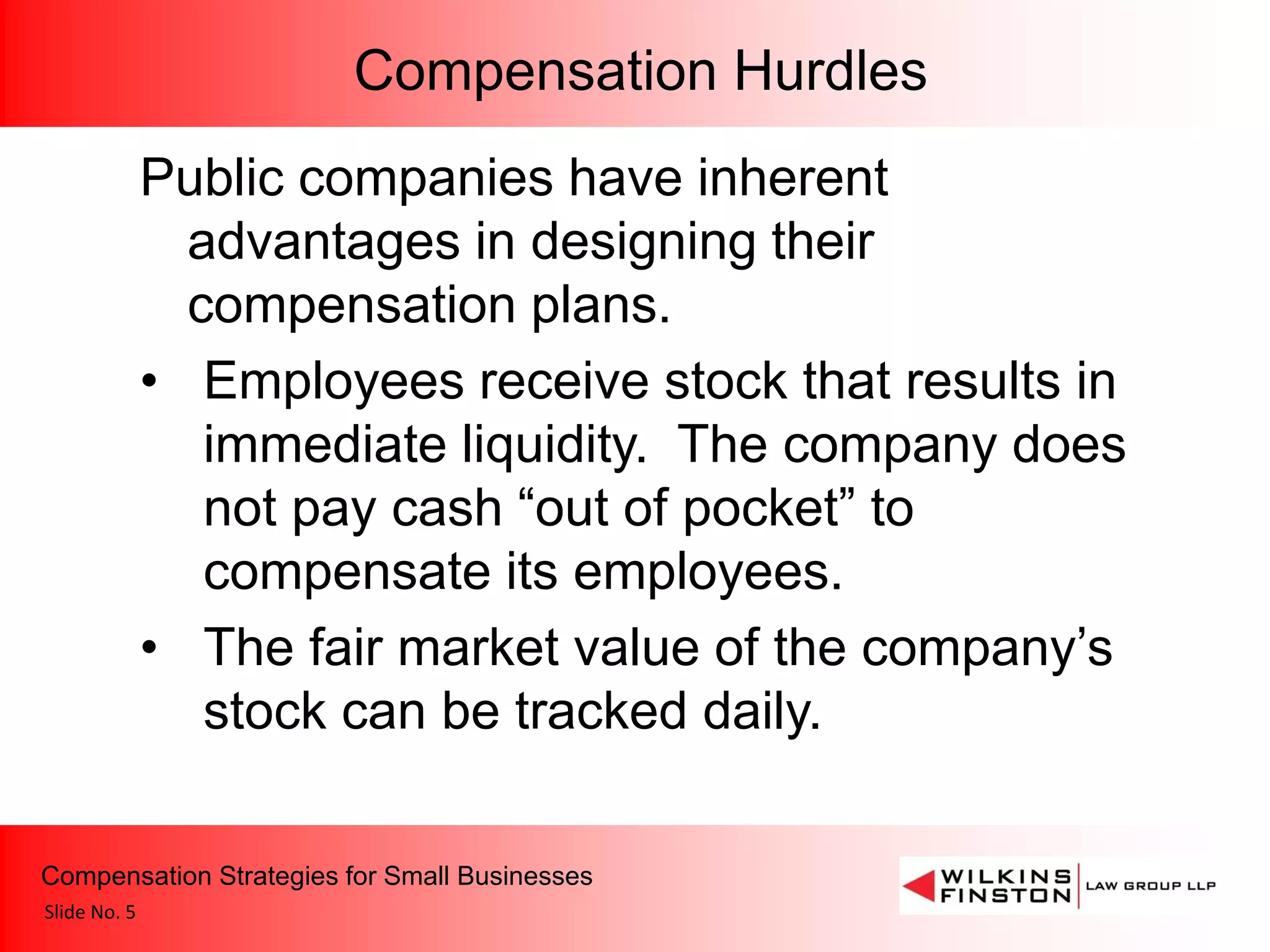 Compensation Hurdles
              Public companies have inherent
                advantages in designing their
                compensation plans.
              • Employees receive stock that results in
                 immediate liquidity. The company does
                 not pay cash “out of pocket” to
                 compensate its employees.
              • The fair market value of the company’s
                 stock can be tracked daily.

Compensation Strategies for Small Businesses
Slide No. 5
 