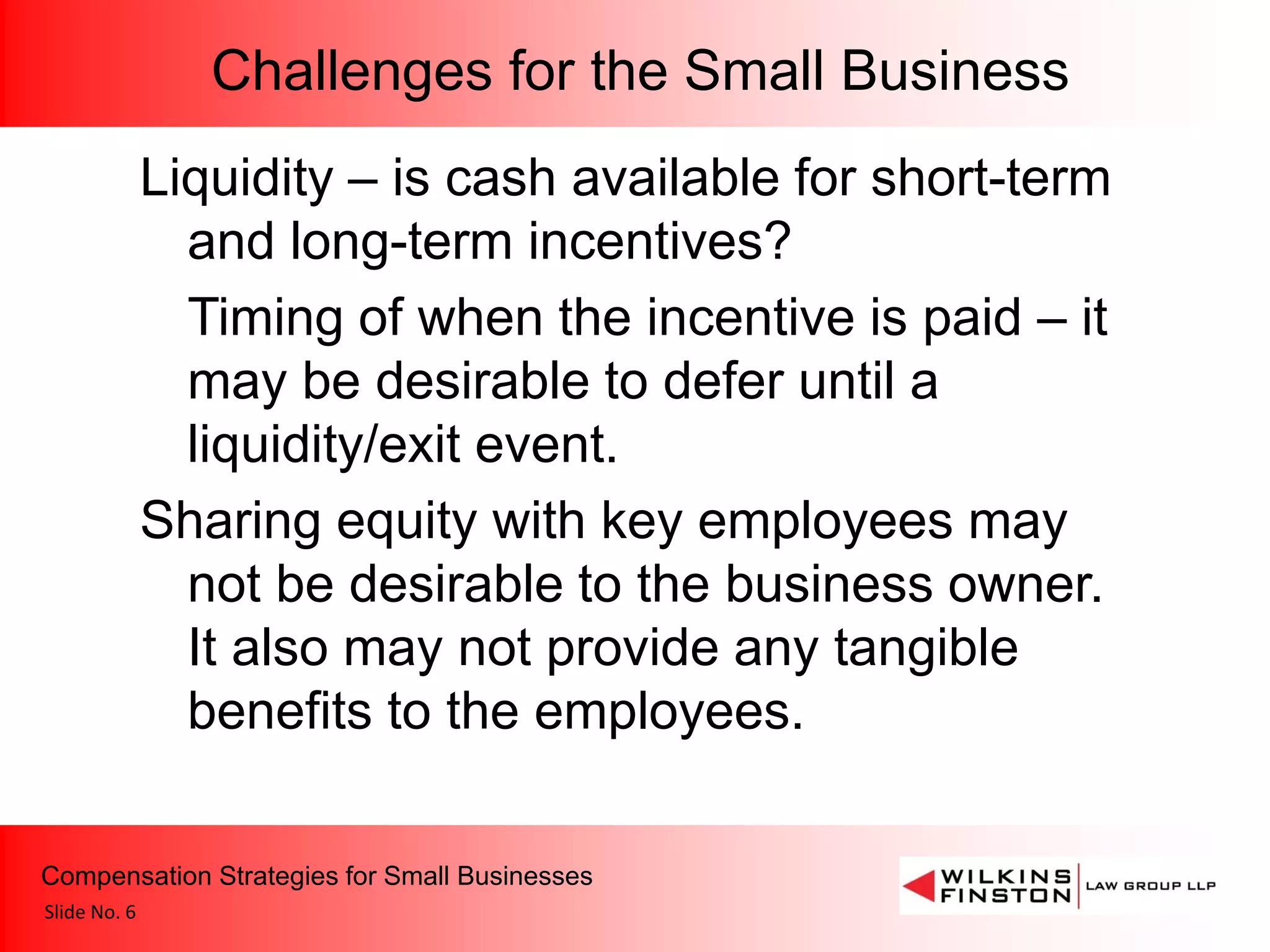 Challenges for the Small Business
              Liquidity – is cash available for short-term
                and long-term incentives?
                Timing of when the incentive is paid – it
                may be desirable to defer until a
                liquidity/exit event.
              Sharing equity with key employees may
                not be desirable to the business owner.
                It also may not provide any tangible
                benefits to the employees.

Compensation Strategies for Small Businesses
Slide No. 6
 