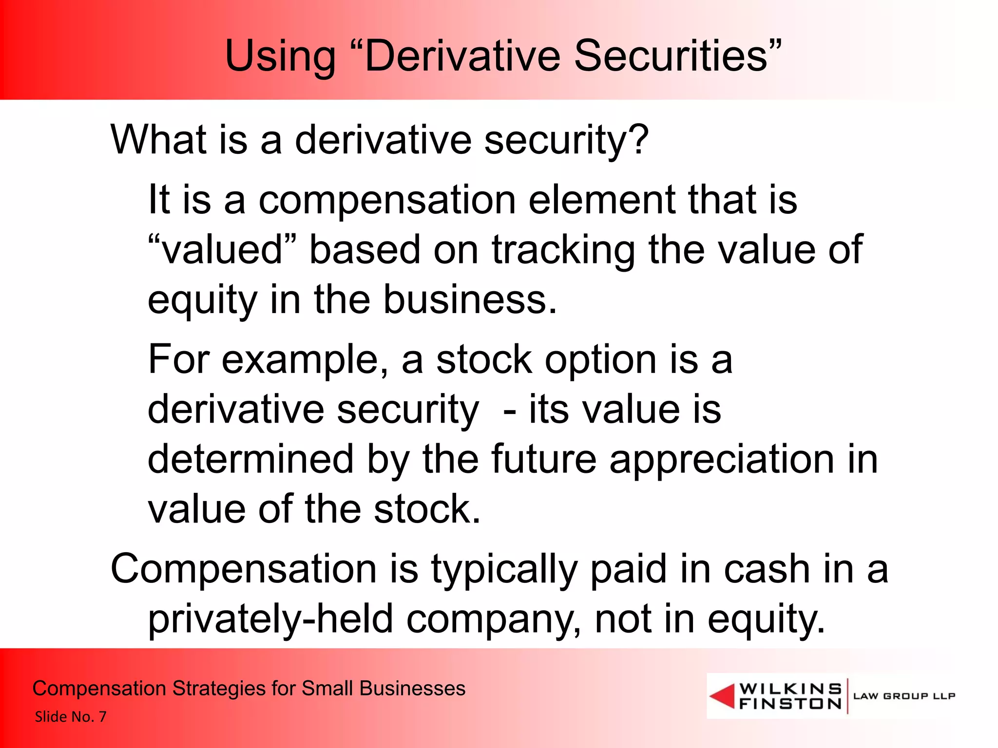 Using “Derivative Securities”
              What is a derivative security?
               It is a compensation element that is
               “valued” based on tracking the value of
               equity in the business.
               For example, a stock option is a
               derivative security - its value is
               determined by the future appreciation in
               value of the stock.
              Compensation is typically paid in cash in a
               privately-held company, not in equity.
Compensation Strategies for Small Businesses
Slide No. 7
 