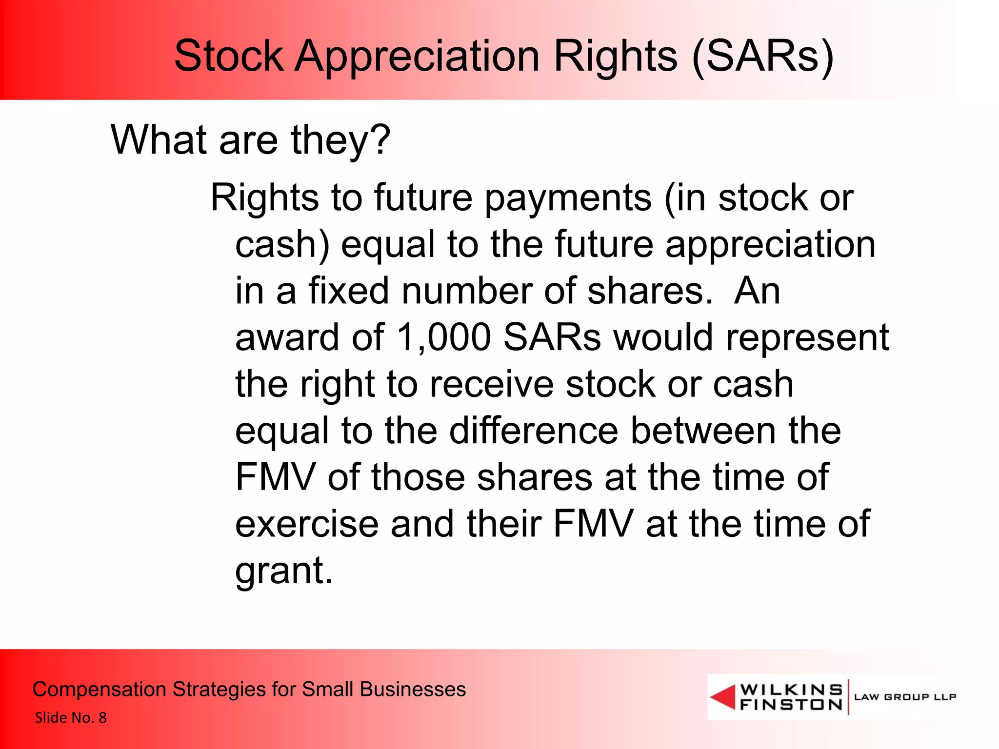 Stock Appreciation Rights (SARs)
              What are they?
                  Rights to future payments (in stock or
                   cash) equal to the future appreciation
                   in a fixed number of shares. An
                   award of 1,000 SARs would represent
                   the right to receive stock or cash
                   equal to the difference between the
                   FMV of those shares at the time of
                   exercise and their FMV at the time of
                   grant.

Compensation Strategies for Small Businesses
Slide No. 8
 