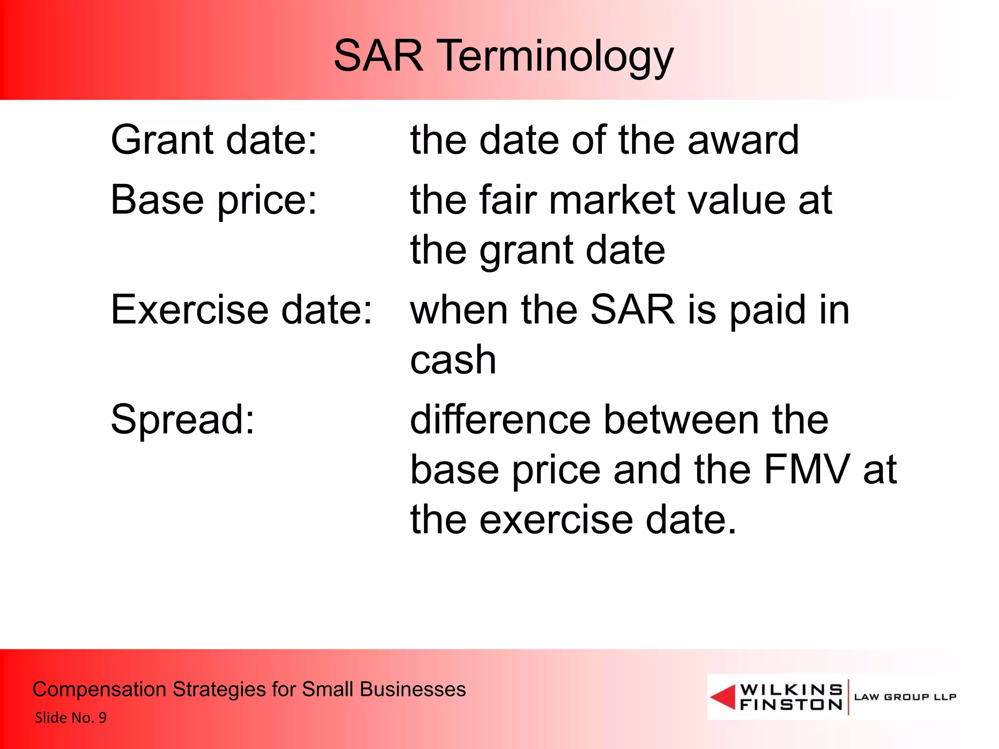 SAR Terminology
              Grant date:    the date of the award
              Base price:    the fair market value at
                             the grant date
              Exercise date: when the SAR is paid in
                             cash
              Spread:        difference between the
                             base price and the FMV at
                             the exercise date.


Compensation Strategies for Small Businesses
Slide No. 9
 