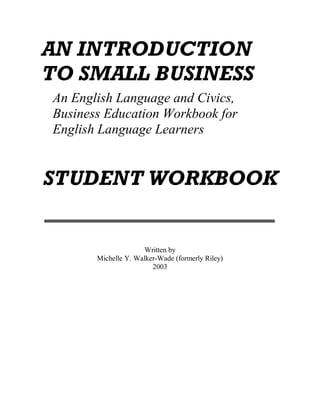 AN INTRODUCTION
TO SMALL BUSINESS
An English Language and Civics,
Business Education Workbook for
English Language Learners


STUDENT WORKBOOK


                     Written by
       Michelle Y. Walker-Wade (formerly Riley)
                        2003
 