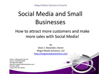 Mogul Media Solutions Presents,[object Object],Social Media and Small Businesses,[object Object],How to attract more customers and make more sales with Social Media!,[object Object],by,[object Object],Deon J. Alexander, Owner,[object Object],Mogul Media Solutions, LLC,[object Object],http://mogulmediasolutions.com,[object Object]