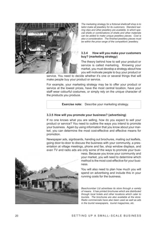 The marketing strategy for a fictional shellcraft shop is to
                                tailor-make all jewellery for its customers. Standard ear-
                                ring clips and other jewellery are available, to which spe-
                                cial shells or combinations of shells and other materials
                                can be added to make unique jewellery pieces. Cost is
                                also a consideration. The finished jewellery pieces must
                                be within the price range of the competitors’ jewellery.



                                3.3.4  How will you make your customers
                                buy? (marketing strategy)
                              The theory behind how to sell your product or
                              service is called marketing. Knowing your
                              market, you must develop a strategy about how
                              you will motivate people to buy your product or
     service. You need to decide whether it’s one or several things that will
     make people buy your product or service.
     For example, your marketing strategy may be to offer your product or
     service at the lowest prices, have the most central location, have your
     staff wear colourful costumes, or simply rely on the unique character of
     the products you produce.


                 Exercise note: Describe your marketing strategy.


     3.3.5 How will you promote your business? (advertising)
     If no one knows what you are selling, how do you expect to sell your
     product or service? You need to outline the ways you intend to promote
     your business. Again by using information that you know about your mar-
     ket, you can determine the most cost-effective and effective means for
     promotion.
     Newspaper ads, signboards, handing out brochures, mailing out leaflets,
     going door-to-door to discuss the business with your community, a pres-
     entation at village meetings, phone and fax, shop window displays, and
     even TV and radio ads are only some of the ways to promote your busi-
                                ness. Because you know your community and
                                your market, you will need to determine which
                                method is the most cost-effective for your busi-
                                ness.
                                You will also need to plan how much you will
                                spend on advertising and include this in your
                                running costs for the business.


                                Beachcomber Ltd advertises its store through a variety
                                of means. It has printed brochures which are distributed
                                through local hotels and other locations which cater to
                                tourists. The brochures are also available at the store.
                                Radio commercials have also been used as well as ads
                                in the tourist newspapers, tourist magazines, etc.




20                      SETTING UP A SMALL- SCALE BUSINESS
 