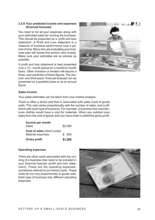 3.3.9 Your predicted income and expenses
      (financial forecast)
You need to list all your expenses along with
your estimated sales for running the business.
This should be presented as a ‘profit and loss
statement’. A Profit and Loss statement is a
measure of business performance over a pe-
riod of time. Many who are evaluating your busi-
ness plan will review this section very closely.
Make sure your estimates are as precise as
possible.
A profit and loss statement is best presented
over a 12 - month period on a month-to-month
basis. Other investors or lenders will require a
three- year prediction of these figures. The sec-
ond- and third-years’ financial forecast can be
presented on a quarterly basis or as an annual
figure.

Sales income
Your sales estimates can be taken from your market analysis.
There is often a direct cost that is associated with sales (cost of goods
sold). This cost varies proportionally with the number of sales, and is dif-
ferent with each type of business. For example, a business that manufac-
tures clothes would have a cost for materials. When you subtract your
sales from the cost of goods sold you have what is called the gross profit.

      Income per month
      Sales                          $2,000
      Cost of sales (direct costs)
      Material expenses            $ 800
      Gross profit                   $1,200


Operating expenses

There are other costs associated with the run-
ning of a business that need to be included in
your financial forecast (profit and loss state-
ment). These are the operating expenses,
sometimes referred to as indirect costs. These
costs do not vary proportionally to goods sold.
Each type of business has different operating
expenses.




SETTING UP A SMALL- SCALE BUSINESS                                             23
 