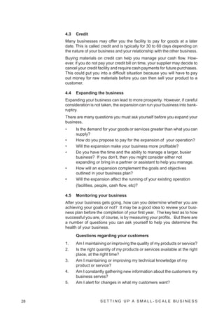 4.3   Credit
     Many businesses may offer you the facility to pay for goods at a later
     date. This is called credit and is typically for 30 to 60 days depending on
     the nature of your business and your relationship with the other business.
     Buying materials on credit can help you manage your cash flow. How-
     ever, if you do not pay your credit bill on time, your supplier may decide to
     cancel your credit facility and require cash payments for future purchases.
     This could put you into a difficult situation because you will have to pay
     out money for raw materials before you can then sell your product to a
     customer.

     4.4   Expanding the business
     Expanding your business can lead to more prosperity. However, if careful
     consideration is not taken, the expansion can run your business into bank-
     ruptcy.
     There are many questions you must ask yourself before you expand your
     business.
     •     Is the demand for your goods or services greater than what you can
           supply?
     •     How do you propose to pay for the expansion of your operation?
     •     Will the expansion make your business more profitable?
     •     Do you have the time and the ability to manage a larger, busier
           business? If you don’t, then you might consider either not
           expanding or bring in a partner or assistant to help you manage.
     •     How will an expansion complement the goals and objectives
           outlined in your business plan?
     •     Will the expansion affect the running of your existing operation
           (facilities, people, cash flow, etc)?

     4.5   Monitoring your business
     After your business gets going, how can you determine whether you are
     achieving your goals or not? It may be a good idea to review your busi-
     ness plan before the completion of your first year. The key test as to how
     successful you are, of course, is by measuring your profits. But there are
     a number of questions you can ask yourself to help you determine the
     health of your business.

           Questions regarding your customers
     1.    Am I maintaining or improving the quality of my products or service?
     2.    Is the right quantity of my products or services available at the right
           place, at the right time?
     3.    Am I maintaining or improving my technical knowledge of my
           product or service?
     4.    Am I constantly gathering new information about the customers my
           business serves?
     5.    Am I alert for changes in what my customers want?



28                       SETTING UP A SMALL- SCALE BUSINESS
 