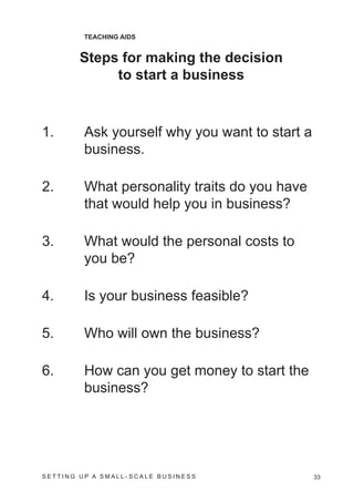 TEACHING AIDS


        Steps for making the decision
             to start a business



1.       Ask yourself why you want to start a
         business.

2.       What personality traits do you have
         that would help you in business?

3.       What would the personal costs to
         you be?

4.       Is your business feasible?

5.       Who will own the business?

6.       How can you get money to start the
         business?




SETTING UP A SMALL- SCALE BUSINESS              33
 