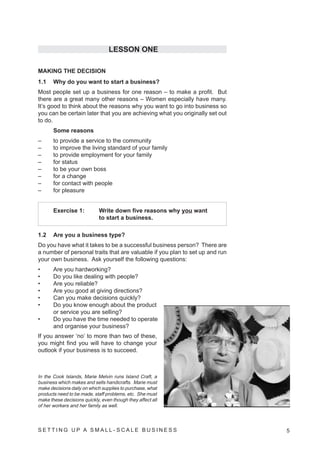 LESSON ONE

MAKING THE DECISION
1.1    Why do you want to start a business?
Most people set up a business for one reason – to make a profit. But
there are a great many other reasons – Women especially have many.
It’s good to think about the reasons why you want to go into business so
you can be certain later that you are achieving what you originally set out
to do.
       Some reasons
–      to provide a service to the community
–      to improve the living standard of your family
–      to provide employment for your family
–      for status
–      to be your own boss
–      for a change
–      for contact with people
–      for pleasure


       Exercise 1:           Write down five reasons why you want
                             to start a business.

1.2    Are you a business type?
Do you have what it takes to be a successful business person? There are
a number of personal traits that are valuable if you plan to set up and run
your own business. Ask yourself the following questions:
•      Are you hardworking?
•      Do you like dealing with people?
•      Are you reliable?
•      Are you good at giving directions?
•      Can you make decisions quickly?
•      Do you know enough about the product
       or service you are selling?
•      Do you have the time needed to operate
       and organise your business?
If you answer ‘no’ to more than two of these,
you might find you will have to change your
outlook if your business is to succeed.



In the Cook Islands, Marie Melvin runs Island Craft, a
business which makes and sells handicrafts. Marie must
make decisions daily on which supplies to purchase, what
products need to be made, staff problems, etc. She must
make these decisions quickly, even though they affect all
of her workers and her family as well.



SETTING UP A SMALL- SCALE BUSINESS                                            5
 