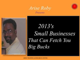 Arise Roby
Presents
2013's
Small Businesses
That Can Fetch You
Big Bucks
ARISE TRAINING & RESEARCH CENTER
 