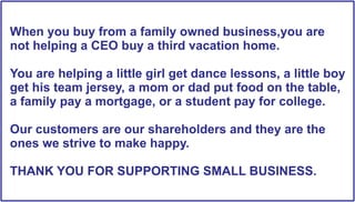 When you buy from a family owned business you are
business,you
not helping a CEO buy a third vacation home.
You are helping a little girl get dance lessons, a little boy
get his team jersey, a mom or dad put food on the table,
a family pay a mortgage, or a student pay for college.
Our customers are our shareholders and they are the
ones we strive to make happy.
THANK YOU FOR SUPPORTING SMALL BUSINESS.

 