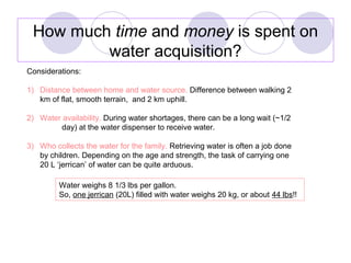 How much time and money is spent on
water acquisition?
Considerations:
1) Distance between home and water source. Differen...