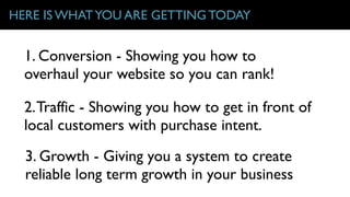 HERE IS WHATYOU ARE GETTING TODAY
2.Traffic - Showing you how to get in front of
local customers with purchase intent.
3. Growth - Giving you a system to create
reliable long term growth in your business
1. Conversion - Showing you how to
overhaul your website so you can rank!
 