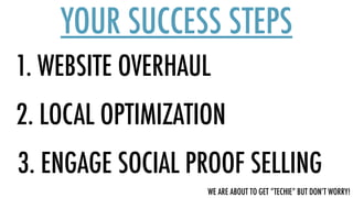 1. WEBSITE OVERHAUL
YOUR SUCCESS STEPS
2. LOCAL OPTIMIZATION
3. ENGAGE SOCIAL PROOF SELLING
WE ARE ABOUT TO GET “TECHIE” BUT DON’T WORRY!
 