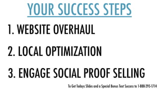 1. WEBSITE OVERHAUL
YOUR SUCCESS STEPS
2. LOCAL OPTIMIZATION
3. ENGAGE SOCIAL PROOF SELLING
To Get Todays Slides and a Special Bonus Text Success to 1-888-295-1714
 