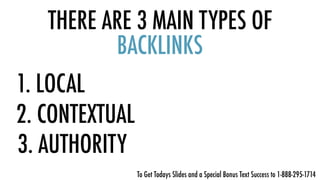 THERE ARE 3 MAIN TYPES OF
BACKLINKS
1. LOCAL
2. CONTEXTUAL
3. AUTHORITY
To Get Todays Slides and a Special Bonus Text Success to 1-888-295-1714
 